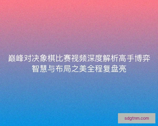 巅峰对决象棋比赛视频深度解析高手博弈智慧与布局之美全程复盘亮
