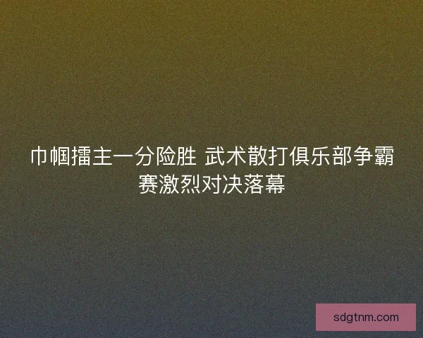巾帼擂主一分险胜 武术散打俱乐部争霸赛激烈对决落幕
