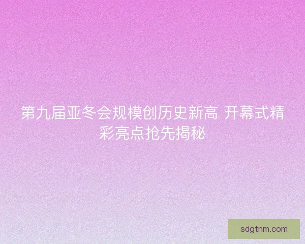 第九届亚冬会规模创历史新高 开幕式精彩亮点抢先揭秘